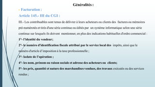 Généralités :
- Facturation :
Article 145.- III du CGI :
III.- Les contribuables sont tenus de délivrer à leurs acheteurs ou clients des factures ou mémoires
pré-numérotés et tirés d'une série continue ou édités par un système informatique selon une série
continue sur lesquels ils doivent mentionner, en plus des indications habituelles d'ordre commercial :
1°- l’identité du vendeur;
2°- le numéro d'identification fiscale attribué par le service local des impôts, ainsi que le
numéro d'article d’imposition à la taxe professionnelle ;
3°- ladate de l’opération ;
4°- les nom, prénom ou raison sociale et adresse des acheteurs ou clients;
5°- les prix, quantité et nature des marchandises vendues, des travaux exécutés ou des services
rendus ;
 