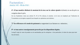 Facturation :
Article 145.- III du CGI :
6°- d’une manière distincte le montant de la taxe sur la valeur ajoutée réclamée en sus du prix ou
comprise dans le prix.
En cas d’opérations visées aux articles 91, 92 et 94 ci-dessus, la mention de la taxe est remplacée par l’indication de
l’exonération ou du régime suspensif sous lesquels ces opérations sont réalisées;
7°- les références et le mode de paiement se rapportant à ces factures ou mémoires ;
8°- et tous autres renseignements prescrits par les dispositions légales.
Lorsqu'il s'agit de vente de produits ou de marchandises par les entreprises à des particuliers, le ticket de caisse peut tenir
lieu de facture.
 