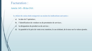 Facturation :
Article 145.- III du CGI :
Le ticket de caisse doit comporter au moins les indications suivantes :
a) la date de l’opération ;
b) l’identification du vendeur ou du prestataire de services ;
c) la désignation du produit ou du service ;
d) la quantité et le prix de vente avec mention, le cas échéant, de la taxe sur la valeur ajoutée.
 