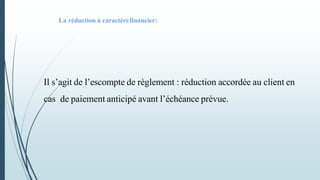 Il s’agit de l’escompte de règlement : réduction accordée au client en
cas de paiement anticipé avant l’échéance prévue.
La réduction à caractèrefinancier:
 
