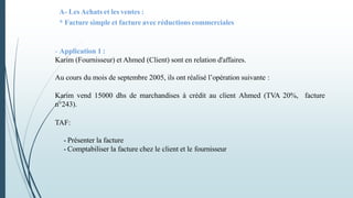 A- Les Achats et les ventes :
* Facture simple et facture avec réductions commerciales
- Application 1 :
Karim (Fournisseur) et Ahmed (Client) sont en relation d'affaires.
Au cours du mois de septembre 2005, ils ont réalisé l’opération suivante :
Karim vend 15000 dhs de marchandises à crédit au client Ahmed (TVA 20%, facture
n°243).
TAF:
- Présenter la facture
- Comptabiliser la facture chez le client et le fournisseur
 