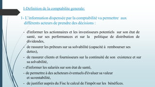 - d'informer les actionnaires et les investisseurs potentiels sur son état de
santé, sur ses performances et sur la politique de distribution de
dividendes,
- de rassurer les prêteurs sur sa solvabilité (capacité à rembourser ses
dettes),
- de rassurer clients et fournisseurs sur la continuité de son existence et sur
sa solvabilité,
- d'informer les salariés sur son état de santé,
- de permettre à des acheteurs éventuels d'évaluer sa valeur
et sarentabilité,
- de justifier auprès du Fisc le calcul de l'impôt sur les bénéfices.
1- L’information dispensée par la comptabilité va permettre aux
différents acteurs de prendre des décisions :
I-Definition de la comptabilite generale:
 