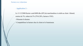 - Application 3 :
Le 11/12/2008 Karim vend 6000 dhs (HT) de marchandises à crédit au client Ahmed;
remise de 5%; rabais de 5% (TVA 20%, facture n°583).
- Présenter la facture.
- Comptabiliser la facture chez le client et le fournisseur.
Facture avec réductions
 
