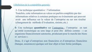 4- Une technique quantitative sur l’entreprise : l’entreprise en tant
qu’entité économique au sens large et peut être définie comme : « un
organisme financièrement autonome, produisant pour le marché des biens
et services ».
Donc, il s’agit d’entreprises non financières et d’entreprises financières
(banque, assurances) quelque soit leur objet et leur forme juridique,
I-Definition de la comptabilite generale:
3- Une technique quantitative : l’information fourniepar la
Toutefois, cette information en valeur est parfois complétée par des
informations relatives à certaines pratiques ou événements qui peuvent
avoir une influence sur la valeur de l’entreprise ou sur son résultat
(changement de méthode d’évaluation, sinistre,etc.)
 