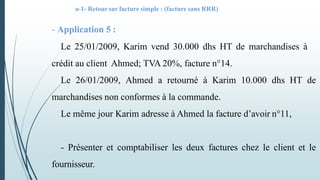 a-1- Retoursur facture simple : (facture sans RRR)
- Application 5 :
Le 25/01/2009, Karim vend 30.000 dhs HT de marchandises à
crédit au client Ahmed; TVA 20%, facture n°14.
Le 26/01/2009, Ahmed a retourné à Karim 10.000 dhs HT de
marchandises non conformes à la commande.
Le même jour Karim adresse à Ahmed la facture d’avoir n°11,
- Présenter et comptabiliser les deux factures chez le client et le
fournisseur.
 