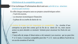 5-Une technique d’information décrivant son activité et sa structure
exercice par exercice.
En effet chaque entreprise aura ses propres caractéristiques selon :
- l’activité exercée,
- sa structure économiqueet financière
- la phase de sa courbe de durée de vie.
La notion de temps est très importante en comptabilité : Le résultat d’une
entreprise ne peut être connu qu’à la fin de sa durée de vie, mais aucun
acteur ne peut attendre ce moment lointain pour encaisser les fruits de son
apport.
l’intervalle de temps d’observation a été ramené à un exercice qui ne peut être
> à 12 mois. L’exercice comptable peut être < à 12 mois au début d’activité ou
en cas de cessation d’activité.
I-Definition de la comptabilite generale:
 