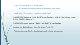 a- 1ère situation : Retour de marchandises:
a-1- Retoursur facture normale: (facture avec réductions)
- Application 6 (Facture avec réduction commerciale) :
Le 10/08/2008, Karim vend 20.000 dhs HT de marchandises à crédit au client Ahmed; remise
de 10%, TVA 20%, facture n°19.
Le 12/08/2008, Ahmed retourne à Karim 5.000 dhs HT de marchandises.
Le même jour Karim adresse à Ahmed la facture d’avoir n°6,
- Présenter et comptabiliser les deux factures chez le client et le fournisseur.
 