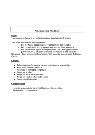 Note aux états financiers
ROLE
1-complements formants un tout indissociable avec les états financiers
2-source d’informations importantes sur
• Les méthodes adoptées pour l’établissement des comptes
• Les compléments qui ne figurent pas dans les états financiers
• Les informations significatives permettant une juste appréciation du
patrimoine, de la situation financière des risques et des résultats.
Remarque : étant un document comptable,il doit répondre aux principes de la piste
d’audit.
Contenu
• Présentation de l’entreprise, de ses opérations de ses activités
• Faits marquants de l’exercice
• Principes et méthodes comptables
• Notes sur le bilan
• Notes sur les états se résultats
• Notes sur l’état des flux de trésorerie
• Notes complémentaires
Conséquences
1-grande responsabilité dans l’établissement de ces notes
2-organisation indispensable
 