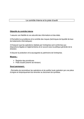 Le contrôle Interne et la piste d’audit
Objectifs du contrôle interne
1-assurer une fiabilité et une sécurité des informations et des états.
2-Permettre la surveillance et le contrôle des risques (techniques de liquidité de taux
de traitements informatiques)
3-S’assurer que les opérations réalisés par l’entreprise sont conformes aux
dispositions légales et règlementaires et en accord avec la politique générale de la
direction.
4-Assurer la protection et la sauvegarde du patrimoine de l’entreprise.
Moyens :
¾ Registre des procédures
¾ Piste d’audit (chemin de révision)
Souci permanent :
-Permettre de reconstituer les opérations et de justifier toute opération par une pièce
d’origine et réciproquement de remonter au document de synthèse.
 