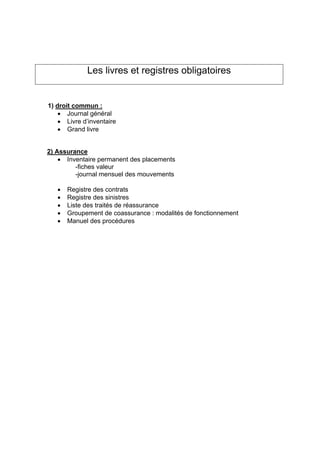 Les livres et registres obligatoires
1) droit commun :
• Journal général
• Livre d’inventaire
• Grand livre
2) Assurance
• Inventaire permanent des placements
-fiches valeur
-journal mensuel des mouvements
• Registre des contrats
• Registre des sinistres
• Liste des traités de réassurance
• Groupement de coassurance : modalités de fonctionnement
• Manuel des procédures
 