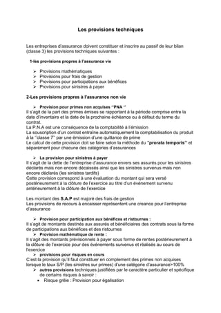 Les provisions techniques
Les entreprises d’assurance doivent constituer et inscrire au passif de leur bilan
(classe 3) les provisions techniques suivantes :
1-les provisions propres à l’assurance vie
¾ Provisions mathématiques
¾ Provisions pour frais de gestion
¾ Provisions pour participations aux bénéfices
¾ Provisions pour sinistres à payer
2-Les provisions propres à l’assurance non vie
¾ Provision pour primes non acquises ‘’PNA ‘’
Il s’agit de la part des primes émises se rapportant à la période comprise entre la
date d’inventaire et la date de la prochaine échéance ou à défaut du terme du
contrat.
La P.N.A est une conséquence de la comptabilité à l’émission
La souscription d’un contrat entraîne automatiquement la comptabilisation du produit
à la ‘’classe 7’’ par une émission d’une quittance de prime
Le calcul de cette provision doit se faire selon la méthode du ‘’prorata temporis’’ et
séparément pour chacune des catégories d’assurances
¾ La provision pour sinistres à payer
Il s’agit de la dette de l’entreprise d’assurance envers ses assurés pour les sinistres
déclarés mais non encore décaissés ainsi que les sinistres survenus mais non
encore déclarés (les sinistres tardifs)
Cette provision correspond à une évaluation du montant qui sera versé
postérieurement à la clôture de l’exercice au titre d’un événement survenu
antérieurement à la clôture de l’exercice
Les montant des S.A.P est majoré des frais de gestion
Les provisions de recours à encaisser représentent une creance pour l’entreprise
d’assurance
¾ Provision pour participation aux bénéfices et ristournes :
Il s’agit de montants destinés aux assurés et bénéficiaires des contrats sous la forme
de participations aux bénéfices et des ristournes
¾ Provision mathématique de rente :
Il s’agit des montants prévisionnels à payer sous forme de rentes postérieurement à
la clôture de l’exercice pour des événements survenus et réalisés au cours de
l’exercice
¾ provisions pour risques en cours
C’est la provision qu’il faut constituer en complement des primes non acquises
lorsque le taux S/P (les sinistres sur primes) d’une catégorie d’assurance>100%
¾ autres provisions techniques justifiées par le caractère particulier et spécifique
de certains risques à savoir :
• Risque grêle : Provision pour égalisation
 