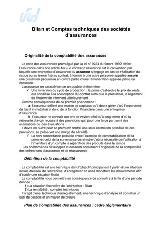 Bilan et Comptes techniques des sociétés
d’assurances
Originalité de la comptabilité des assurances
Le code des assurances promulgué par la loi n° 9224 du 9mars 1992 définit
l’assurance dans son article 1er « le contrat d’assurance est la convention par
laquelle une entreprise d’assurance ou assureur s’engage en cas de réalisation du
risque ou au terme fixé au contrat, à fournir à une autre personne appelée assuré
une prestation pécuniaire en contre partie d’une rémunération appelée prime ou
cotisation.
L’assurance se caractérise par un double phénomène :
9 Une inversion du cycle de production : la prime c'est-à-dire le prix de vente
est encaissé à la souscription du contrat alors que la prestation, le règlement
de l’indemnité intervient ultérieurement
Comme conséquences de ce premier phénomène :
a- l’assureur détient une masse de capitaux qu’il devra gérer d’où l’importance
de l’actif immobilisé et donc de la fonction financière dans une entreprise
d’assurance
b- l’assureur ne connaît son prix de revient réel qu’à long terme d’où la
nécessité d’avoir recours à des provisions qui, pour une large part sont des
estimations ou des évaluations
Il devra en outre pour se prémunir contre une sous estimation possible de ces
provisions, se préserver une marge de sécurité.
9 La non concordance possible entre l’exercice de comptabilisation de la
prime et celui de la survenance de sinistre d’où la nécessité de l’utilisation à
l’inventaire d’un compte la répartition des produits dans le temps
Les phénomènes développés ci dessous constituent l’originalité de la comptabilité
des entreprises d’assurance et de réassurance
Définition de la comptabilité
La comptabilité est une technique dont l’objectif principal est à partir d’une situation
initiale dressée de l’entreprise, d’enregistrer en unité monétaire les mouvements afin
d’établir une situation finale
La comptabilité nous permettra en conséquence de connaître à la fin d’une période
donnée :
1) La situation financière de l’entreprise : Bilan
2) La rentabilité : comptes techniques
Il s’agit d’une technique d’enregistrement, une technique d’analyse et constitue un
outil de gestion et un moyen de preuve
Plan de comptabilité des assurances : cadre réglementaire
 