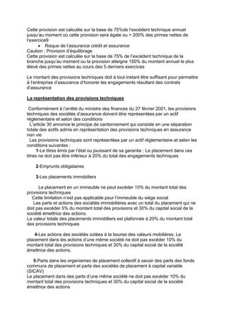 Cette provision est calculée sur la base de 75%de l’excédent technique annuel
jusqu’au moment où cette provision sera égale ou > 200% des primes nettes de
l’exercice9
• Risque de l’assurance crédit et assurance
Caution : Provision d’équilibrage
Cette provision est calculée sur la base de 75% de l’excèdent technique de la
branche jusqu’au moment ou la provision atteigne 150% du montant annuel le plus
élevé des primes nettes au cours des 5 derniers exercices
Le montant des provisions techniques doit à tout instant être suffisant pour permettre
à l’entreprise d’assurance d’honorer les engagements résultant des contrats
d’assurance
La représentation des provisions techniques
Conformément à l’arrêté du ministre des finances du 27 février 2001, les provisions
techniques des sociétés d’assurance doivent être représentées par un actif
réglementaire et selon des conditions
L’article 30 annonce le principe de cantonnement qui consiste en une séparation
totale des actifs admis en représentation des provisions techniques en assurance
non vie
Les provisions techniques sont représentées par un actif réglementaire et selon les
conditions suivantes :
1-Le titres émis par l’état ou jouissant de sa garantie : Le placement dans ces
titres ne doit pas être inférieur à 20% du total des engagements techniques
2-Emprunts obligataires
3-Les placements immobiliers
Le placement en un immeuble ne peut excéder 10% du montant total des
provisions techniques
Cette limitation n’est pas applicable pour l’immeuble du siége social
Les parts et actions des sociétés immobilières avec un total du placement qui ne
doit pas excéder 5% du montant total des provisions et 30% du capital social de la
société émettrice des actions.
La valeur totale des placements immoblliers est plafonnée à 20% du montant total
des provisions techniques
4-Les actions des sociétés cotées à la bourse des valeurs mobilières. Le
placement dans les actions d’une même société ne doit pas excéder 10% du
montant total des provisions techniques et 30% du capital social de la société
émettrice des actions.
5-Parts dans les organismes de placement collectif à savoir des parts des fonds
communs de placement et parts des sociétés de placement à capital variable
(SICAV)
Le placement dans des parts d’une même société ne doit pas excéder 10% du
montant total des provisions techniques et 30% du capital social de la société
émettrice des actions
 
