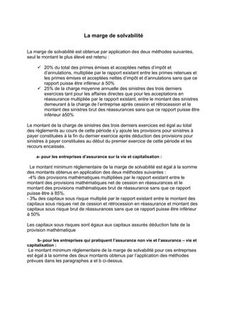 La marge de solvabilité
La marge de solvabilité est obtenue par application des deux méthodes suivantes,
seul le montant le plus élevé est retenu :
9 20% du total des primes émises et acceptées nettes d’impôt et
d’annulations, multipliée par le rapport existant entre les primes retenues et
les primes émises et acceptées nettes d’impôt et d’annulations sans que ce
rapport puisse être inférieur à 50%
9 25% de la charge moyenne annuelle des sinistres des trois derniers
exercices tant pour les affaires directes que pour les acceptations en
réassurance multipliée par le rapport existant, entre le montant des sinistres
demeurant à la charge de l’entreprise après cession et rétrocession et le
montant des sinistres brut des réassurances sans que ce rapport puisse être
inférieur à50%
Le montant de la charge de sinistres des trois derniers exercices est égal au total
des règlements au cours de cette période s’y ajoute les provisions pour sinistres à
payer constituées à la fin du dernier exercice après déduction des provisions pour
sinistres à payer constituées au début du premier exercice de cette période et les
recours encaissés.
a- pour les entreprises d’assurance sur la vie et capitalisation :
Le montant minimum réglementaire de la marge de solvabilité est égal à la somme
des montants obtenus en application des deux méthodes suivantes :
-4% des provisions mathématiques multipliées par le rapport existant entre le
montant des provisions mathématiques net de cession en réassurances et le
montant des provisions mathématiques brut de réassurance sans que ce rapport
puisse être à 85%.
- 3‰ des capitaux sous risque multiplié par le rapport existant entre le montant des
capitaux sous risques net de cession et rétrocession en réassurance et montant des
capitaux sous risque brut de réassurances sans que ce rapport puisse être inférieur
à 50%
Les capitaux sous risques sont égaux aux capitaux assurés déduction faite de la
provision mathématique
b- pour les entreprises qui pratiquent l’assurance non vie et l’assurance – vie et
capitalisation :
Le montant minimum réglementaire de la marge de solvabilité pour ces entreprises
est égal à la somme des deux montants obtenus par l’application des méthodes
prévues dans les paragraphes a et b ci-dessus.
 