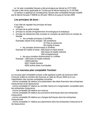 Le 1er plan comptable français a été promulgué par décret du 27/7/1939
Ce plan a été rendu applicable en Tunisie par le décret beylical du 15 /8/1946
Le secteur a appliqué en conséquence l’ancien plan comptable français modifié
par le décret français n°69836 du 29 août 1969 et ce jusqu’à l’année 2000
Les principes de base :
Il est utile de rappeler les principes de base
Il s’agit du :
• principe de la partie double
• principe du double enregistrement chronologique et analytique
• principe de classement des comptes en comptes de patrimoine et compte de
résultat
¾ les comptes principaux à 2chiffres
Exemples classe 6 les charges :-60 prestations
-61 frais su personnel
-62 impôts et taxes
¾ les comptes divisionnaires à 3chiffres
Exemple 62 impôts et taxes :-620 taxes et impôt directs
-622 taxes et impôts indirects
-624 enregistrement
¾ les sous comptes divisionnaires à n chiffres
Exemple :- 620 taxes et impôts indirects
- 6200 patentes
-6201 impôts fonciers
-6202 autres taxes municipales
Le nouveau plan comptable Tunisien
Le nouveau plan comptable tunisien a été appliqué à partir de l’exercice 2001
C’est par arrêté du ministre des finances en date du 26 juin 2000 qu’il a eu
l’approbation des normes comptables suivantes
-norme comptable 26 relative à la présentation des états financiers des entreprises
d’assurances et de réassurance
-norme comptable 27 relative au contrôle interne et à l’organisation comptable dans
les entreprises d’assurance
-norme comptable 28 relative aux revenus
-norme comptable 29 relative aux provisions techniques dans les entreprises
d’assurance
-norme comptable 30 relative aux charges techniques dans les entreprises
d’assurances
-norme comptable 31 relative aux placements dans les entreprises d’assurance et
de réassurance
 