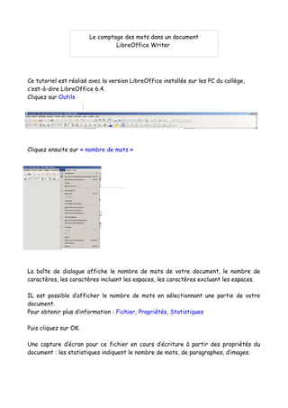 Ce tutoriel est réalisé avec la version LibreOffice installée sur les PC du collège,
c’est-à-dire LibreOffice 6.4.
Cliquez sur Outils
Cliquez ensuite sur « nombre de mots »
La boîte de dialogue affiche le nombre de mots de votre document, le nombre de
caractères, les caractères incluant les espaces, les caractères excluant les espaces.
IL est possible d’afficher le nombre de mots en sélectionnant une partie de votre
document.
Pour obtenir plus d’information : Fichier, Propriétés, Statistiques
Puis cliquez sur OK.
Une capture d’écran pour ce fichier en cours d’écriture à partir des propriétés du
document : les statistiques indiquent le nombre de mots, de paragraphes, d’images.
Le comptage des mots dans un document
LibreOffice Writer
 