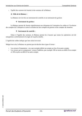 Introduction aux Sciences de Gestion                                                     Comptabilité Générale


                        -   Egalité des sommes du Journal et des sommes de la Balance

                            4) Rôle de la Balance :

                            La Balance est à la fois un instrument de contrôle et un instrument de gestion.

                                     Instrument de gestion :

                            La Balance permet de fournir régulièrement aux dirigeants de l’entreprise les soldes et l’évolution
                     des comptes de l’entreprise et ainsi le résultat tiré des comptes de gestion et des comptes de situation.

                                     Instrument de contrôle :

                            Grâce à l’égalité des sommes, la Balance permet de s’assurer que toutes les opérations ont été
                     enregistrées conformément à la règle de la partie double.

                     L’égalité des soldes indique que leur calcul est exact.

                     Malgré tout cela, la Balance ne permet pas de déceler deux types d’erreur :

                        -   Les erreurs d’imputation : on a par exemple débité un compte au lieu d’un autre compte.
                        -   Les erreurs qui se compensent : erreur d’addition, par exemple 100 en moins au débit d’un compte
                            et 100 en plus au débit d’un autre compte.
© www.e-tahero.net




                     Portail des Etudiants d’Economie                   - 15 -
 