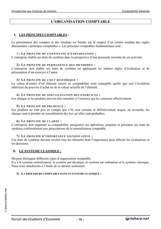 Introduction aux Sciences de Gestion                                                   Comptabilité Générale


                                                    L’ORGANISATION COMPTABLE


                       I. LES PRINCIPES COMPTABLES :

                     La présentation des comptes et des résultats est fondée sur le respect d’un certain nombre des règles
                     dénommées « principes comptables ». Les principes comptables fondamentaux sont :

                        1) L E P RI N C I PE D E C O N T I N U I T E D ’ E XPL O I T A T I O N :
                     L’entreprise établit ses états de synthèse dans la perspective d’une poursuite normale de ses activités.

                         2) L E P RI N C I PE D E PE R M A N E N C E DE S M E T H OD E S :
                     L’entreprise doit établir ses états de synthèse en appliquant les mêmes règles d’évaluation et de
                     présentation d’un exercice à l’autre.

                         3) L E P RI N C I PE D U C O U T H I S T OR I Q UE :
                     La valeur d’entrée d’un élément inscrit en comptabilité reste intangible quelle que soit l’évolution
                     ultérieure du pouvoir d’achat ou de la valeur actuelle de l’élément.

                        4) L E P RI N C I PE D E S PE C I A L I S A T I ON DE S E X E RCI C E S :
                     Les charges et les produits doivent être rattachés à l’exercice qui les concerne effectivement.

                        5) L E P RI N C I PE D E P R U D E N C E :
                     Les produits ne sont pris en compte que s’ils sont certains et définitivement acquis, en revanche, les
                     charges sont à prendre en considération dès lors qu’elles sont probables.

                        6) L E P RI N C I PE D E C L A R T E :
                     L’entreprise doit organiser sa comptabilité, enregistrer ses opérations, préparer et présenter ses états de
                     synthèse conformément aux prescriptions de la normalisation comptable.

                         7) L E P RI N C I PE D ’ I M P O R T A N C E S I GN I FI CA T I V E :
                     Les états de synthèse doivent révéler tous les éléments dont l’importance peut affecter les évaluations et
                     les décisions.

                      II. LE SYSTEME CLASSIQUE :

                     On peut distinguer différents types d’organisation comptable.
                     Il y a le système centralisateur, le système par décalque, le système sur ordinateur et le système classique.
                     Nous nous attacherons à l’étude de ce dernier seulement.

                        1) LA PROCEDURE COMPTABLE DANS LE SYSTEME CLASSIQUE :
© www.e-tahero.net




                     Portail des Etudiants d’Economie                   - 16 -
 