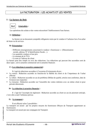 Introduction aux Sciences de Gestion                                                      Comptabilité Générale



                                        LA FACTURATION : LES ACHATS ET LES VENTES

                     I – La facture de Doit.

                           Bref      Généralités :

                          Les opérations des achats et des ventes nécessitent l’établissement d’une facture.

                         A Définition :

                            La facture est un document comptable obligatoire remis par le vendeur à l’acheteur lors d’un achat
                     de biens ou de services.

                         B Présentation :

                            - Différents renseignements concernant le vendeur « fournisseur » : (Dénomination
                              sociale, adresse, N° d’identification fiscale…).
                            - Les quantités vendues et leur prix
                            - Le montant de la TVA
                            - Le nom et l’adresse du client
                     La facture peut être simple ou avec des réductions. Les réductions qui peuvent être accordées sont de
                     deux types ; soit à caractère commercial soit à caractère financier.

                         C Les réductions à caractère commercial :

                             Il s’agit de réductions accordées à l’occasion d’événements divers :
                        La remise : Réduction accordée en fonction de la fidélité du client et de l’importance de l’achat
                         effectué
                        Le rabais : Réduction accordée en cas de problème (Défaut de qualité, articles non conformes, date de
                         livraison non respectée)
                        La ristourne : Réduction accordée sur l’ensemble des ventes réalisées avec un même client et pour
                         période déterminée.

                         D La réduction à caractère financier :

                             Il s’agit de l’escompte de règlement : Réduction accordée au client en cas de paiement anticipé,
                     c’est à dire avant l’échéance prévue.

                         E Le transport :

                            Il est effectué selon 2 possibilités :
                     Le transport est assuré par les propres moyens du fournisseur (Moyen de Transport appartenant au
© www.e-tahero.net




                     fournisseur).
                     Le transport est assuré par une compagnie de Transport.




                     Portail des Etudiants d’Economie                   - 18 -
 