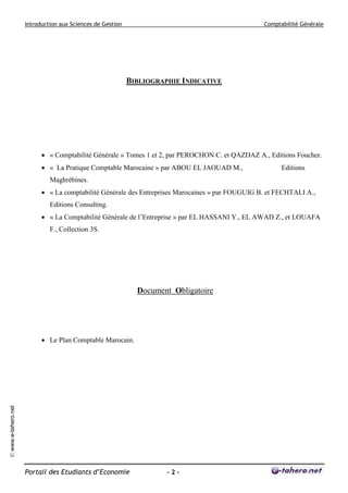 Introduction aux Sciences de Gestion                                         Comptabilité Générale




                                                            BIBLIOGRAPHIE INDICATIVE




                            « Comptabilité Générale » Tomes 1 et 2, par PEROCHON C. et QAZDAZ A., Editions Foucher.
                            « La Pratique Comptable Marocaine » par ABOU EL JAOUAD M.,                 Editions
                              Maghrébines.
                            « La comptabilité Générale des Entreprises Marocaines » par FOUGUIG B. et FECHTALI A.,
                              Editions Consulting.
                            « La Comptabilité Générale de l’Entreprise » par EL HASSANI Y., EL AWAD Z., et LOUAFA
                              F., Collection 3S.




                                                              Document Obligatoire




                            Le Plan Comptable Marocain.
© www.e-tahero.net




                     Portail des Etudiants d’Economie                 -2-
 