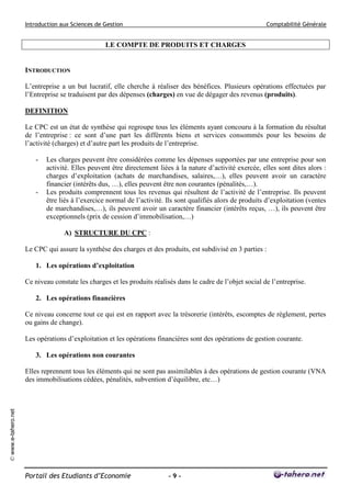 Introduction aux Sciences de Gestion

Comptabilité Générale

LE COMPTE DE PRODUITS ET CHARGES

INTRODUCTION
L’entreprise a un but lucratif, elle cherche à réaliser des bénéfices. Plusieurs opérations effectuées par
l’Entreprise se traduisent par des dépenses (charges) en vue de dégager des revenus (produits).
DEFINITION
Le CPC est un état de synthèse qui regroupe tous les éléments ayant concouru à la formation du résultat
de l’entreprise : ce sont d’une part les différents biens et services consommés pour les besoins de
l’activité (charges) et d’autre part les produits de l’entreprise.
-

-

Les charges peuvent être considérées comme les dépenses supportées par une entreprise pour son
activité. Elles peuvent être directement liées à la nature d’activité exercée, elles sont dites alors :
charges d’exploitation (achats de marchandises, salaires,…), elles peuvent avoir un caractère
financier (intérêts dus, …), elles peuvent être non courantes (pénalités,…).
Les produits comprennent tous les revenus qui résultent de l’activité de l’entreprise. Ils peuvent
être liés à l’exercice normal de l’activité. Ils sont qualifiés alors de produits d’exploitation (ventes
de marchandises,…), ils peuvent avoir un caractère financier (intérêts reçus, …), ils peuvent être
exceptionnels (prix de cession d’immobilisation,…)
A) STRUCTURE DU CPC :

Le CPC qui assure la synthèse des charges et des produits, est subdivisé en 3 parties :
1. Les opérations d’exploitation
Ce niveau constate les charges et les produits réalisés dans le cadre de l’objet social de l’entreprise.
2. Les opérations financières
Ce niveau concerne tout ce qui est en rapport avec la trésorerie (intérêts, escomptes de règlement, pertes
ou gains de change).
Les opérations d’exploitation et les opérations financières sont des opérations de gestion courante.
3. Les opérations non courantes

© www.e-tahero.net

Elles reprennent tous les éléments qui ne sont pas assimilables à des opérations de gestion courante (VNA
des immobilisations cédées, pénalités, subvention d’équilibre, etc…)

Portail des Etudiants d’Economie

-9-

 
