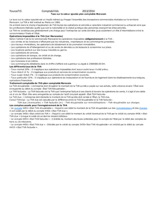Youssef El. Comptabilités 2013/2014 
Taxe sur la valeur ajoutée plan comptable Marocain 
La taxe sur la valeur ajoutée est un impôt indirect qui frappe l’ensemble des tra nsactions commerciales ré alisées sur le te rritoire 
Marocain. La TVA a été institué au Maroc en 1986. 
Ils e ntrent dans le champ d’applica tion de TVA toutes les o pérations et activités a cara ctère industriel commercia l o u a rtisanal ainsi que 
les professions libérales quelle que soit la nationalité et le statut juridique des personnes exerçant les dites activités. 
La TVA ne co nstitue pas généralement une charge pour l’entreprise ca r ce tte dernière jo ue seulement un rô le d’intermédiaire entre le 
co nsommateur finale et l’Etat. 
Opérations imposables à la TVA (Loi Marocaine) 
Se lo n l’article 4 de la loi commerciale Marocaine le s opérations impo sables obligatoirement à la TVA : 
- Le s ve ntes et les livra isons s’effectuent par le s industriels, importateurs et les commerçants grossistes. 
- Les travaux immobiliers, les opérations de lotissement et de promotion immobilière. 
- Le s o pérations de d’hébergement e t ou de ve nte de denrées o u de bo issons à co nsommer sur place. 
- Les locations portant sur des locaux meublés ou garnis. 
- Les opérations de services. 
- Les opérations de banque, de crédit et de change. 
- Les opérations des professions libérales. 
- Les livraisons à soi-même. 
- Le s commerça nts détaillants dans le chiffre d’affaire e st supérieur ou égale à 2000000.00 DH. 
Les différents taux de la TVA 
- T a ux normal 20% : Il s’applique aux o pérations imposables dont aucun a utre ta ux n’a été prévu. 
- T a ux ré duit 14 % : Il s’applique a ux produits et services de co nsommation co urants. 
- Taux super ré duit 7% : Il s’applique a ux produits de co nsommation co ura nte. 
- T a ux particulier 10% : Il s’applique aux opéra tio ns de re stauration e t de fourniture de logement dans le s établissements to ur istiques, 
o pé ra tions financières… 
Traitement comptable de TVA plan comptable Marocain 
La TVA récupérable : L'entreprise doit récupérer le montant de la TVA qu'elle a payée sur ses achats, cette créance envers l' État sera 
enregistrée au débit du compte -État TVA Récupérable-. 
La TVA facturée : La TVA facturée est la TVA que l'entreprise facture à ses clients à travers les opérations de vente, il s'agit d'une dette 
vis à vis de l'État. Elle sera enregistrée au compte de l'actif circulant appelé -État TVA Facturée- 
La TVA due : L'entreprise doit déclarée le montant de la TVA qu'elle doit versée à l'État, la TVA due. 
Calcul TVA due : La TVA due est calculée par la différence entre la TVA récupérable et la TVA facturée : 
TVA due (mensuelle) = TVA facturée (m) - TVA récupérable sur immobilisations - TVA récupérable sur charges 
Les comptes usuels pour l’enregistrement de la TVA 
- Le compte 3455 « Etat TVA récupérable » : Reçoit à son débit le montant de la TVA récupérable sur des immobilisations et des charges. 
Il est soldé par le débit du compte 4456 « Etat TVA due ». 
- Le compte 3456 « Etat crédit de TVA » : Reçoit à son débit le montant du crédit éventuel de la TVA par le crédit du compte 4456 « Etat 
TVA due » lorsque le solde de se dernier devient débiteur. 
- Le com pte 4455 « Eta t TVA facturée » : C ré ditée du montant des ta xes co llectées pour le compte de l’Etat par le débit des comptes de 
tiers ou de trésorerie. 
- Le compte 4456 « Etat TVA due » : Débitée par le crédit du compte 3455« Etat TVA récupérable » et crédité par le débit du compte 
4455 « Etat TVA facturée ». 
 
