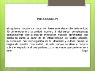 INTRODUCCIÓN
el siguiente trabajo se hace con base en el desarrollo de la unidad
10 perteneciente a la unidad numero 3 del curso competencias
comunicativas con la idea de enriquecer nuestro aprendizaje por
medio del curso a partir de la interpretación de textos escritos,
la expresión oral investigación de la identidad y cultura propia, el
origen de nuestra comunidad , el este trabajo se dará a conocer
sobre el espacio a el que pertenezco y las cosas que pertenecen a
este lugar
 