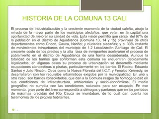 HISTORIA DE LA COMUNA 13 CALI
El proceso de industrialización y la creciente economía de la ciudad caleña, atrajo la
mirada de la mayor parte de los municipios aledaños, que veían en la capital una
oportunidad de mejorar su calidad de vida. Esta visión permitió que cerca del 67% de
la población en el Distrito de Aguablanca (Comuna 13, 14 y 15) proviniera de otros
departamentos como Choco, Cauca, Nariño; y ciudades aledañas; y el 33% restante
de movimientos intraurbanos del municipio de 1.2 Localización Santiago de Cali. El
creciente costo de los predios y la alta tasa de inmigrantes aceleraron el proceso de
poblamiento en el distrito de Aguablanca de una forma desordenada. Aunque la
totalidad de los barrios que conforman esta comuna se encuentran debidamente
legalizados, en algunos casos su proceso de urbanización se desarrolló mediante
ocupaciones clandestinas o piratas, particularmente en los barrios El Rodeo, Eduardo
Santos y Julio Rincón. Otros como la Nueva Floresta del I.C.T. y Fenalco Kennedy, se
desarrollaron con los requisitos urbanísticos exigidos por la municipalidad. En uno y
otro caso, son barrios consolidados, que dan a la Comuna rasgos de homogeneidad en
sus condiciones de infraestructura, ambientales y socio-económicas. El medio
geográfico no cumplía con las condiciones naturales para ser ocupado. En ese
momento, gran parte del área correspondía a ciénagas y pantanos que en los períodos
de máximas crecidas del Río Cauca se inundaban, de lo cual dan cuenta los
testimonios de los propios habitantes.
 .
 