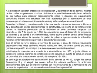 A la ocupación siguieron procesos de consolidación y legitimación de los barrios, muchos
de los cuales surgieron con nombres distintos a los que finalmente adoptaron. Además
de las luchas para alcanzar reconocimiento oficial y dotación de equipamiento
comunitario básico, sus esfuerzos han sido absorbidos por la adecuación de unos
terrenos que no ofrecen condiciones de suelos y salubridad para uso residencial.
Como hecho histórico que desencadenó la creación de nuevos sectores en la Comuna
12 y densificación en los asentamientos ya constituidos, se reseña en la historia de los
barrios, el desastre provocado por la explosión de siete camiones cargados con
dinamita, el día 7 de agosto de 1.956. Las donaciones para el desarrollo de programas
de vivienda y de ayuda a los damnificados, como ocurre también ahora, atrajo nuevos
habitantes que vieron la ocasión de paliar la pobreza aprovechando la solidaridad
nacional e internacional que provocó el desafortunado suceso.
Con el tiempo se tuvo acceso al servicio de energía y agua de manera fraudulenta
pegándose a las redes del barrio Antonio Nariño, en 1974, se crea el comité pro junta y
gracias a su gestión se consigue que las empresas municipales realicen
actividades de conexión para acueducto y alcantarillado, en 1976, la junta obtiene su
personería jurídica, logrando la construcción de la escuela, el puesto de salud, el arreglo
de unas vías y la prestación del servicio de transporte. En 1982
se construyó el polideportivo del Diamante. En la década de los 80', surgen los barrios
Comuneros II y el Vergel, los cuales sufren los mismos conflictos de anteriores
asentamientos pero que al final de cuentas son los precursores de la formación de una
de las más importantes comunas en el municipio de Santiago de Cali
 