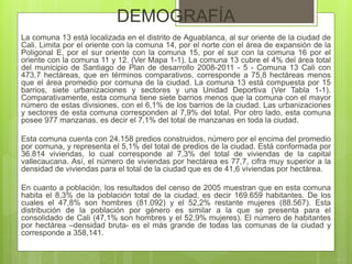 DEMOGRAFÍA
La comuna 13 está localizada en el distrito de Aguablanca, al sur oriente de la ciudad de
Cali. Limita por el oriente con la comuna 14, por el norte con el área de expansión de la
Poligonal E, por el sur oriente con la comuna 15, por el sur con la comuna 16 por el
oriente con la comuna 11 y 12. (Ver Mapa 1-1). La comuna 13 cubre el 4% del área total
del municipio de Santiago de Plan de desarrollo 2008-2011 - 5 - Comuna 13 Cali con
473,7 hectáreas, que en términos comparativos, corresponde a 75,8 hectáreas menos
que el área promedio por comuna de la ciudad. La comuna 13 está compuesta por 15
barrios, siete urbanizaciones y sectores y una Unidad Deportiva (Ver Tabla 1-1).
Comparativamente, esta comuna tiene siete barrios menos que la comuna con el mayor
número de estas divisiones, con el 6,1% de los barrios de la ciudad. Las urbanizaciones
y sectores de esta comuna corresponden al 7,9% del total. Por otro lado, esta comuna
posee 977 manzanas, es decir el 7,1% del total de manzanas en toda la ciudad.
Esta comuna cuenta con 24.158 predios construidos, número por el encima del promedio
por comuna, y representa el 5,1% del total de predios de la ciudad. Está conformada por
36.814 viviendas, lo cual corresponde al 7,3% del total de viviendas de la capital
vallecaucana. Así, el número de viviendas por hectárea es 77,7, cifra muy superior a la
densidad de viviendas para el total de la ciudad que es de 41,6 viviendas por hectárea.
En cuanto a población, los resultados del censo de 2005 muestran que en esta comuna
habita el 8,3% de la población total de la ciudad, es decir 169.659 habitantes. De los
cuales el 47,8% son hombres (81.092) y el 52,2% restante mujeres (88.567). Esta
distribución de la población por género es similar a la que se presenta para el
consolidado de Cali (47,1% son hombres y el 52,9% mujeres). El número de habitantes
por hectárea –densidad bruta- es el más grande de todas las comunas de la ciudad y
corresponde a 358,141.
 