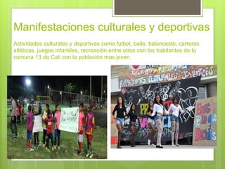 Manifestaciones culturales y deportivas
Actividades culturales y deportivas como futbol, baile, baloncesto, carreras
atléticas, juegos infantiles, recreación entre otros con los habitantes de la
comuna 13 de Cali con la población mas joven.
 