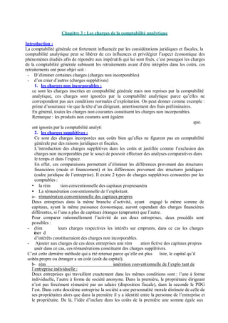 Chapitre 3 : Les charges de la comptabilité analytique
Introduction :
La comptabilité générale est fortement influencée par les considérations juridiques et fiscales, la
comptabilité analytique peut se libérer de ces influences et privilégier l’aspect économique des
phénomènes étudiés afin de répondre aux impératifs qui lui sont fixés, c’est pourquoi les charges
de la comptabilité générale subissent les retraitements avant d’être intégrées dans les coûts, ces
retraitements ont pour objet soit :
- D’éliminer certaines charges (charges non incorporables)
- d’en créer d’autres (charges supplétives)
1. les charges non incorporables :
ce sont les charges inscrites en comptabilité générale mais non reprises par la comptabilité
analytique, ces charges sont ignorées par la comptabilité analytique parce qu’elles ne
correspondent pas aux conditions normales d’exploitation. On peut donner comme exemple :
prime d’assurance vie que la tête d’un dirigeant, amortissement des frais préliminaires.
En général, toutes les charges non courantes constituent les charges non incorporables.
Remarque : les produits non courants sont égalem
que.
ent ignorés par la comptabilité analyti
2. les charges supplétives :
Ce sont des charges incorporées aux coûts bien qu’elles ne figurent pas en comptabilité
générale pur des raisons juridiques et fiscales.
L’introduction des charges supplétives dans les coûts et justifiée comme l’exclusion des
charges non incorporables par le souci de pouvoir effectuer des analyses comparatives dans
le temps et dans l’espace.
En effet, ces comparaisons permettent d’éliminer les différences provenant des structures
financières (mode et financement) et les différences provenant des structures juridiques
(cadre juridique de l’entreprise). Il existe 2 types de charges supplétives consacrées par les
comptables :
la rém tion conventionnelle des capitaux propres.unéra
La rémunération conventionnelle de l’exploitant.
a- rémunération conventionnelle des capitaux propres
Deux entreprises dans la même branche d’activité, ayant engagé la même somme de
capitaux, ayant la même puissance économique, auront cependant des charges financières
différentes, si l’une a plus de capitaux étranges (emprunts) que l’autre.
Pour comparer rationnellement l’activité de ces deux entreprises,
possibles :
deux procédés sont
- élim
einer d
leurs charges respectives les intérêts sur emprunts, dans ce cas les charges
d’intérêts constitueraient des charges non incorporables.
- Ajouter aux charges de ces deux entreprises une rém ation fictive des capitaux propres
,unér dans ce cas, ces rémunérations constituent des charges supplétives.
C’est cette dernière méthode qui a été retenue parce qu’elle est plus liste, le capital qu’il
soitréa propre ou étranger a un coût (coût du capital).
b- rém iunération conventionnelle de l’explo tant de
l’entreprise individuelle :
Deux entreprises qui travaillent exactement dans les mêmes conditions sont : l’une à forme
individuelle, l’autre à forme de société anonyme. Dans la première, le propriétaire dirigeant
n’est pas forcément rémunéré par un salaire (disposition fiscale), dans la seconde le PDG
l’est. Dans cette deuxième entreprise la société a une personnalité morale distincte de celle de
ses propriétaires alors que dans la première il y a identité entre la personne de l’entreprise et
le propriétaire. De là, l’idée d’inclure dans les coûts de la première une somme égale aux
 