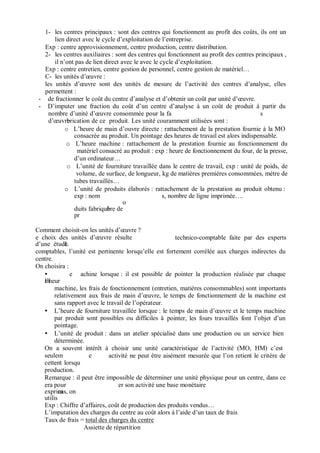 1- les centres principaux : sont des centres qui fonctionnent au profit des coûts, ils ont un
lien direct avec le cycle d’exploitation de l’entreprise.
Exp : centre approvisionnement, centre production, centre distribution.
2- les centres auxiliaires : sont des centres qui fonctionnent au profit des centres principaux ,
il n’ont pas de lien direct avec le avec le cycle d’exploitation.
Exp : centre entretien, centre gestion de personnel, centre gestion de matériel…
C- les unités d’ uvre :
les unités d’ uvre sont des unités de mesure de l’activité des centres d’analyse, elles
permettent :
- de fractionner le coût du centre d’analyse et d’obtenir un coût par unité d’ uvre.
- D’imputer une fraction du coût d’un centre d’analyse à un coût de produit à partir du
nombre d’unité d’ uvre consommée pour la fa s
d’ uvrebrication de ce produit. Les unité couramment utilisées sont :
o L’heure de main d’ouvre directe : rattachement de la prestation fournie à la MO
consacrée au produit. Un pointage des heures de travail est alors indispensable.
o L’heure machine : rattachement de la prestation fournie au fonctionnement du
matériel consacré au produit : exp : heure de fonctionnement du four, de la presse,
d’un ordinateur…
o L’unité de fourniture travaillée dans le centre de travail, exp : unité de poids, de
volume, de surface, de longueur, kg de matières premières consommées, mètre de
tubes travaillés…
o L’unité de produits élaborés : rattachement de la prestation au produit obtenu :
exp : nom
o
duits fabriquébre de
pr
s, nombre de ligne imprimée….
Comment choisit-on les unités d’ uvre ?
e choix des unités d’ uvre résulte
d’une étudeL
technico-comptable faite par des experts
comptables, l’unité est pertinente lorsqu’elle est fortement corrélée aux charges indirectes du
centre.
On choisira :
e
ml’heur
achine lorsque : il est possible de pointer la production réalisée par chaque
machine, les frais de fonctionnement (entretien, matières consommables) sont importants
relativement aux frais de main d’ uvre, le temps de fonctionnement de la machine est
sans rapport avec le travail de l’opérateur.
L’heure de fourniture travaillée lorsque : le temps de main d’ uvre et le temps machine
par produit sont possibles ou difficiles à
pointage.
pointer, les fours travaillés font l’objet d’un
L’unité de produit : dans un atelier spécialisé dans une production ou un service bien
déterminée.
On a souvent intérêt à choisir une unité caractéristique de l’activité (MO, HM) c’est
seulem e
cetteent lorsqu
production.
activité ne peut être aisément mesurée que l’on retient le critère de
Remarque : il peut être impossible de déterminer une unité physique pour un centre, dans ce
era pour
exprimcas, on
utilis
er son activité une base monétaire
Exp : Chiffre d’affaires, coût de production des produits vendus…
L’imputation des charges du centre au coût alors à l’aide d’un taux de frais
Taux de frais = total des charges du centre
Assiette de répartition
 