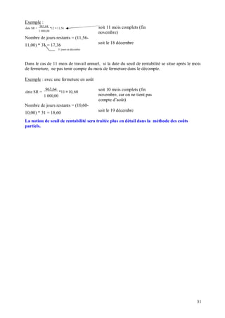 Exemple :
date SR =
963,64
*12 =11,56
1 000,00
Nombre de jours restants = (11,56-
soit 11 mois complets (fin
novembre)
11,00) * 31 = 17,36
soit le 18 décembre
31 jours en décembre
Dans le cas de 11 mois de travail annuel, si la date du seuil de rentabilité se situe après le mois
de fermeture, ne pas tenir compte du mois de fermeture dans le décompte.
Exemple : avec une fermeture en août
date SR =
963,64
*11 =10,60
1 000,00
Nombre de jours restants = (10,60-
soit 10 mois complets (fin
novembre, car on ne tient pas
compte d’août)
10,00) * 31 = 18,60
soit le 19 décembre
La notion de seuil de rentabilité sera traitée plus en détail dans la méthode des coûts
partiels.
31
 