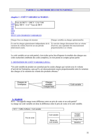 PARTIE 2/ LA METHODE DES COUTS PARTIELS
chapitre 1 : COÛT VARIABLE & MARGE :
1 - Taux de MCV = (MCV / CA) *100
LES donc MCV = CA * Taux de MCV
CH
AR
GES
FIX
ES ET LES CHARGES VARIABLES
Charges fixes ou charges de structure Charges variables ou charges opérationnelles
Ce sont les charges généralement indépendantes de la
variation du volume d'activité sur une période
relativement courte.
Ce sont des charges directement liées au volume
d'activité, sans cependant être nécessairement
proportionnelles à ce volume
Le coût variable est un coût partiel, c'est-à-dire qu'au lieu d'imputer la totalités des charges aux
coûts recherchés (méthode des coûts complets), on n'en prend en compte qu'une partie
2- DÉFINITION DU COÛT VARIABLE (PCG) :
"Un coût variable de produit est constitué par les seules charges qui varient avec le volume
d 'activité de l'entreprise, sans qu'il y ait nécessairement exacte proportionnalité entre la variation
des charges et la variation du volume des produits obtenus."
3- MARGE
PCG : "On appelle marge toute différence entre un prix de vente et un coût partiel"
La marge sur coût variable est donc la différence entre le prix de vente et le coût variable.
32
 