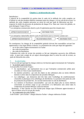 PARTIE 1/ LA METHODE DES COUTS COMPLETS
Chapitre 1 : la hiérarchie des coûts
Introduction :
L’objectif de la comptabilité de gestion dans le cadre de la méthode des coûts complets est
d’obtenir le coût des produits élaborés contenant toutes les charges c à d un coût dit de revient. La
méthode des coûts complets préconise un calcul de coût par stade de fabrication qui doit
respecter la réalité du processus de production de chaque E/se. Dans une vision très globale, on
peut distinguer 2 types d’Eses :
* Les entreprises commerciales dont le cycle d’exploitation peut être résumé ainsi :
APPROVISIONNEMENT DISTRIBUTION
* Les entreprises industrielles dont le cycle d’exploitation peut se résumer comme suit :
APPROVISIONNEMENT TRANSFORMATION DISTRIBUTION
En conséquence, les charges de la comptabilité générale doivent être rassemblées suivant leur
appartenance à une étape définie ci-dessus. La constitution des coûts par étape fait apparaître :
- un ou des coûts d’approvisionnement ou d’achat
- des coûts de production
- des coûts de distribution
l’obtention des coûts de revient des produits se fait par intégration successive des différents
coûts et pour tenir compte de cet aspect chronologique dans le calcul du coût de revient, on
parle de hiérarchie des coûts.
I- le coût d’achat :
C’est un coût qui regroupe les charges relatives à la fonction approvisionnement de l’entreprise
a- les produits approvisionnés :
il est possible d’en retenir 4 types :
les marchandises : qui représentent tous ce que l’entreprise commerciale achète pour
revendre en l’état et sans transformation
les matières premières : qui sont des objets ou des substances plus au moins élaborés
destinés à entrer dans la composition des produits fabriqués.
Les emballages : une distinction doit être faite entre l’emballage de conditionnement
( bouteille en plastique) et les emballages de distribution. Les premiers font partie du coût
de production du produit fini , les second rentrent dans le coût de distribution.
Les matières et fournitures consommables : qui sont des objets plus au moins élaborés
consommés au premier usage et qui concourent à la fabrication sans entrer dans la
composition du produit fabrique ( huile du moteur)
Remarque : il faut calculer un coût d’achat pour chaque type d’éléments approvisionnés et
dont on désire suivre le niveau des stocks.
b- les composantes du coût d’achat :
Coût d’achat = prix d’achat + charges directes d’achat + charges indirectes d’achat
10
 