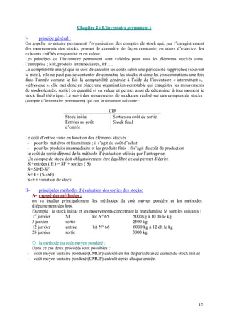 Chapitre 2 : L inventaire permanent :
I- principe général :
On appelle inventaire permanent l’organisation des comptes de stock qui, par l’enregistrement
des mouvements des stocks, permet de connaître de façon constante, en cours d’exercice, les
existants chiffrés en quantité et en valeur.
Les principes de l’inventaire permanent sont valables pour tous les éléments stockés dans
l’entreprise ; MP, produits intermédiaires, PF….
La comptabilité analytique se doit de calculer les coûts selon une périodicité rapprochée (souvent
le mois), elle ne peut pas se contenter de connaître les stocks et donc les consommations une fois
dans l’année comme le fait la comptabilité générale à l’aide de l’inventaire « intermittent »,
« physique ». elle met donc en place une organisation comptable qui enregistre les mouvements
de stocks (entrée, sortie) en quantité et en valeur et permet ainsi de déterminer à tout moment le
stock final théorique. Le suivi des mouvements de stocks est réalisé sur des comptes de stocks
(compte d’inventaire permanent) qui ont la structure suivante :
CIP
Stock initial Sorties au coût de sortie
Entrées au coût
d’entrée
Stock final
Le coût d’entrée varie en fonction des éléments stockés :
- pour les matières et fournitures ; il s’agit du coût d’achat
- pour les produits intermédiaire et les produits finis : il s’agit du coût de production
le coût de sortie dépend de la méthode d’évaluation utilisée par l’entreprise.
Un compte de stock doit obligatoirement être équilibré ce qui permet d’écrire
SI+entrées ( E ) = SF + sorties ( S)
S= SI+E-SF
S= E+ (SI-SF)
S=E+ variation de stock
II- principales méthodes d’évaluation des sorties des stocks:
A- exposé des méthodes :
on va étudier principalement les méthodes du coût moyen pondéré et les méthodes
d’épuisement des lots.
Exemple : le stock initial et les mouvements concernant la marchandise M sont les suivants :
1er
janvier SI lot N° 65 5000kg à 10 dh le kg
3 janvier sortie 2500 kg
12 janvier entrée lot N° 66 6000 kg à 12 dh le kg
28 janvier sortie 3000 kg
D la méthode du coût moyen pondéré :
Dans ce cas deux procédés sont possibles :
- coût moyen unitaire pondéré (CMUP) calculé en fin de période avec cumul du stock initial
- coût moyen unitaire pondéré (CMUP) calculé après chaque entrée.
12
 