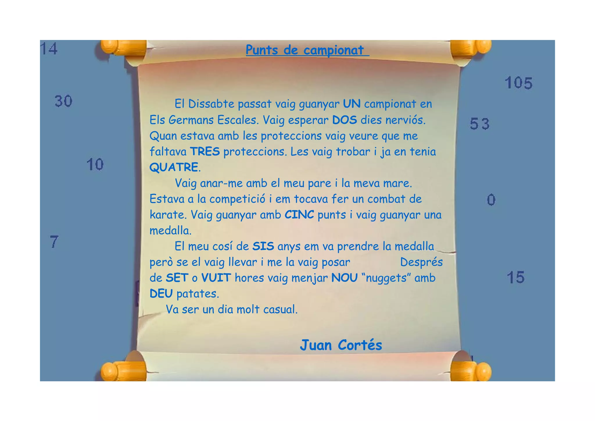 Punts de campionat



     El Dissabte passat vaig guanyar UN campionat en
Els Germans Escales. Vaig esperar DOS dies nerviós.
Quan estava amb les proteccions vaig veure que me
faltava TRES proteccions. Les vaig trobar i ja en tenia
QUATRE.
     Vaig anar-me amb el meu pare i la meva mare.
Estava a la competició i em tocava fer un combat de
karate. Vaig guanyar amb CINC punts i vaig guanyar una
medalla.
     El meu cosí de SIS anys em va prendre la medalla
però se el vaig llevar i me la vaig posar       Després
de SET o VUIT hores vaig menjar NOU “nuggets” amb
DEU patates.
   Va ser un dia molt casual.


                            Juan Cortés
 