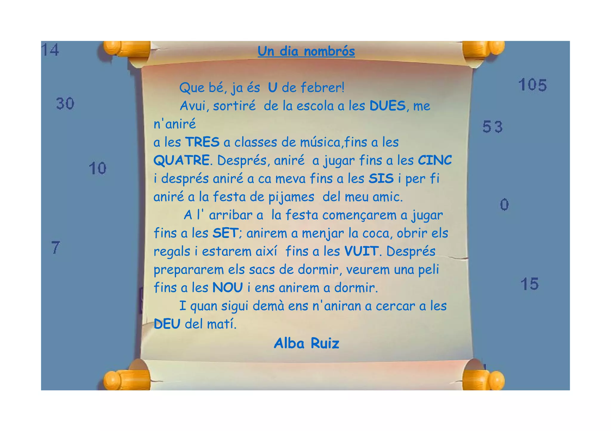Un dia nombrós

     Que bé, ja és U de febrer!
     Avui, sortiré de la escola a les DUES, me
n'aniré
a les TRES a classes de música,fins a les
QUATRE. Després, aniré a jugar fins a les CINC
i després aniré a ca meva fins a les SIS i per fi
aniré a la festa de pijames del meu amic.
      A l' arribar a la festa començarem a jugar
fins a les SET; anirem a menjar la coca, obrir els
regals i estarem així fins a les VUIT. Després
prepararem els sacs de dormir, veurem una peli
fins a les NOU i ens anirem a dormir.
     I quan sigui demà ens n'aniran a cercar a les
DEU del matí.
                    Alba Ruiz
 