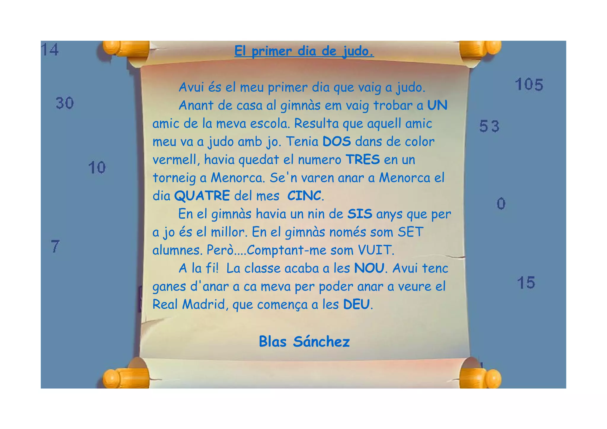 El primer dia de judo.

     Avui és el meu primer dia que vaig a judo.
     Anant de casa al gimnàs em vaig trobar a UN
amic de la meva escola. Resulta que aquell amic
meu va a judo amb jo. Tenia DOS dans de color
vermell, havia quedat el numero TRES en un
torneig a Menorca. Se'n varen anar a Menorca el
dia QUATRE del mes CINC.
     En el gimnàs havia un nin de SIS anys que per
a jo és el millor. En el gimnàs només som SET
alumnes. Però....Comptant-me som VUIT.
     A la fi! La classe acaba a les NOU. Avui tenc
ganes d'anar a ca meva per poder anar a veure el
Real Madrid, que comença a les DEU.

                 Blas Sánchez
 