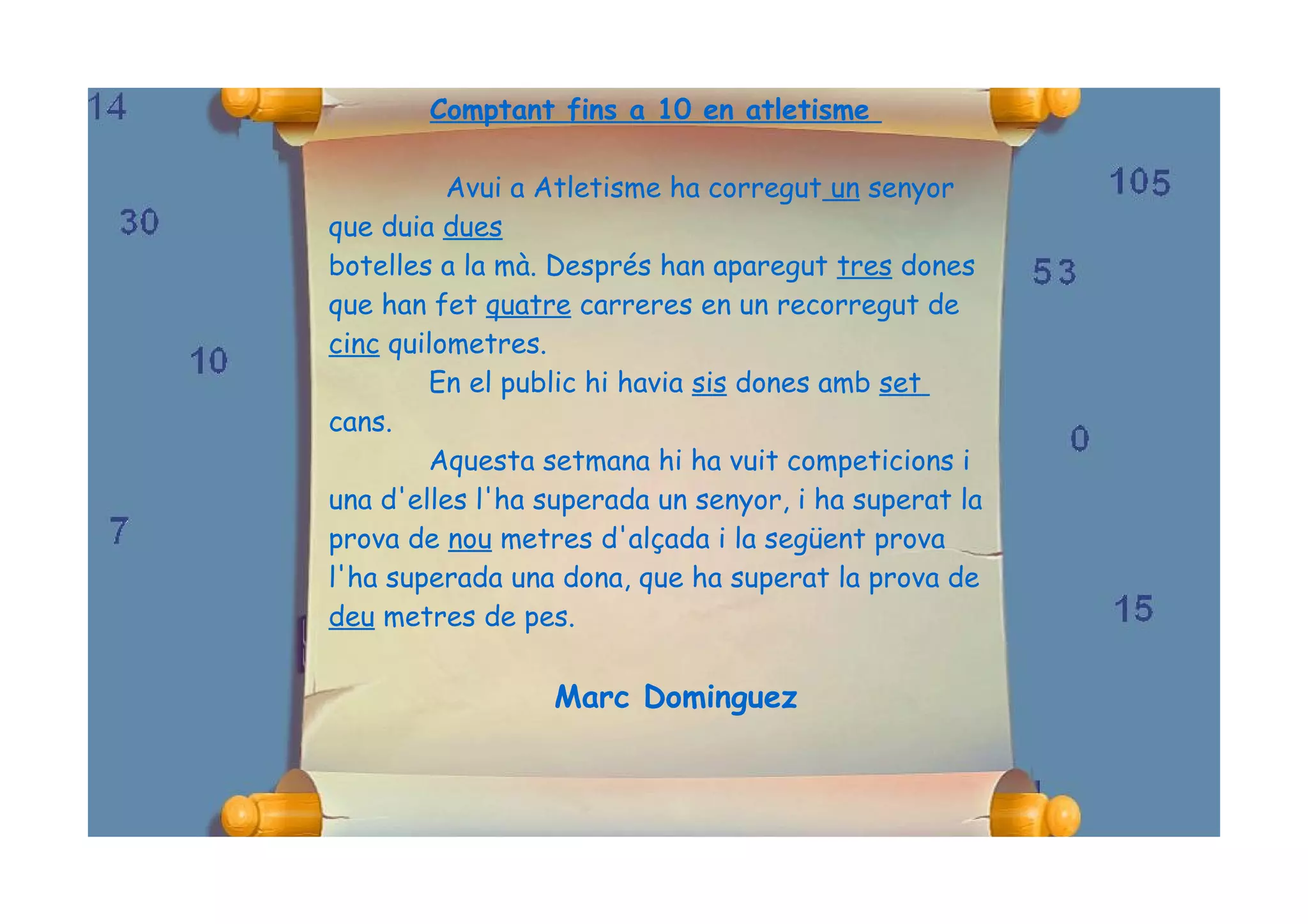 Comptant fins a 10 en atletisme

          Avui a Atletisme ha corregut un senyor
que duia dues
botelles a la mà. Després han aparegut tres dones
que han fet quatre carreres en un recorregut de
cinc quilometres.
        En el public hi havia sis dones amb set
cans.
        Aquesta setmana hi ha vuit competicions i
una d'elles l'ha superada un senyor, i ha superat la
prova de nou metres d'alçada i la següent prova
l'ha superada una dona, que ha superat la prova de
deu metres de pes.

                 Marc Dominguez
 