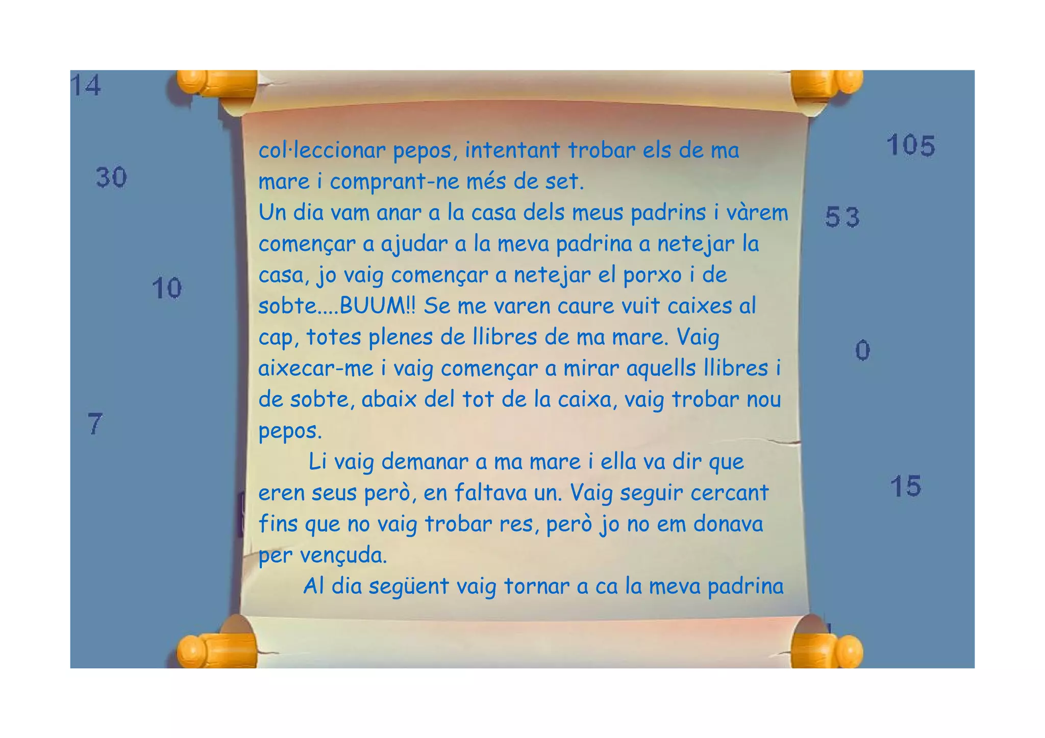 col·leccionar pepos, intentant trobar els de ma
mare i comprant-ne més de set.
Un dia vam anar a la casa dels meus padrins i vàrem
començar a ajudar a la meva padrina a netejar la
casa, jo vaig començar a netejar el porxo i de
sobte....BUUM!! Se me varen caure vuit caixes al
cap, totes plenes de llibres de ma mare. Vaig
aixecar-me i vaig començar a mirar aquells llibres i
de sobte, abaix del tot de la caixa, vaig trobar nou
pepos.
      Li vaig demanar a ma mare i ella va dir que
eren seus però, en faltava un. Vaig seguir cercant
fins que no vaig trobar res, però jo no em donava
per vençuda.
     Al dia següent vaig tornar a ca la meva padrina
 