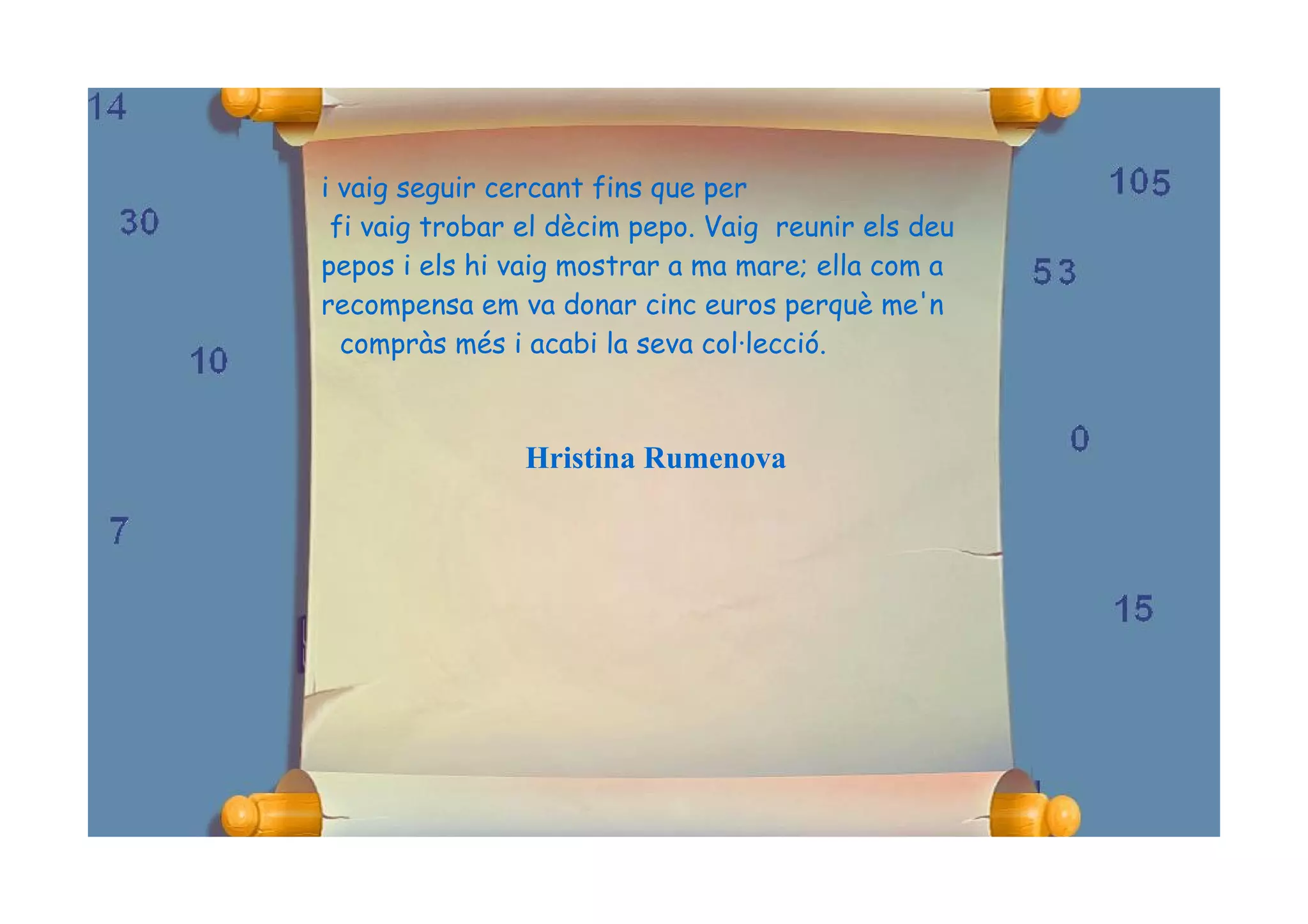 i vaig seguir cercant fins que per
 fi vaig trobar el dècim pepo. Vaig reunir els deu
pepos i els hi vaig mostrar a ma mare; ella com a
recompensa em va donar cinc euros perquè me'n
  compràs més i acabi la seva col·lecció.



                Hristina Rumenova
 
