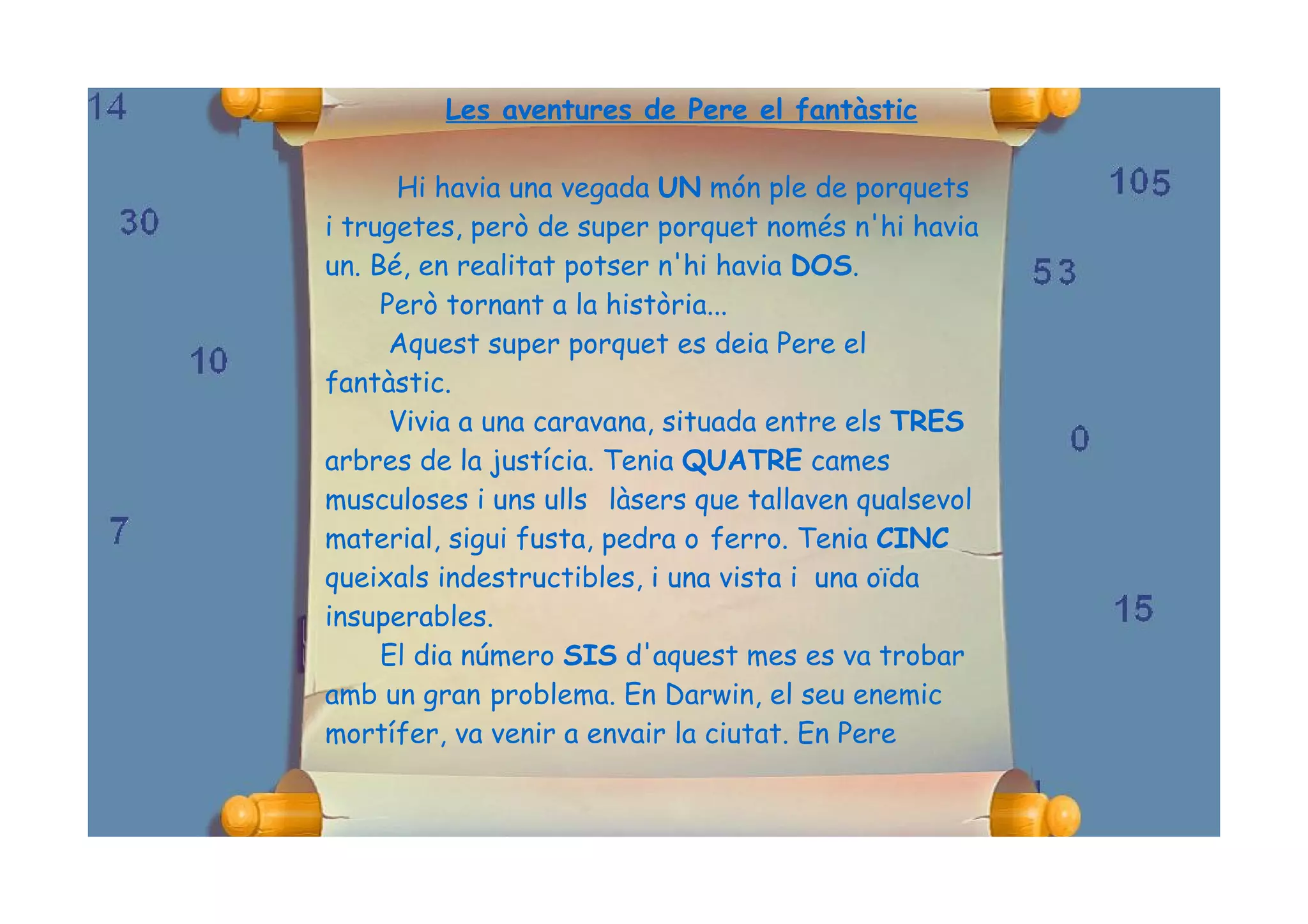 Les aventures de Pere el fantàstic

      Hi havia una vegada UN món ple de porquets
i trugetes, però de super porquet només n'hi havia
un. Bé, en realitat potser n'hi havia DOS.
     Però tornant a la història...
      Aquest super porquet es deia Pere el
fantàstic.
      Vivia a una caravana, situada entre els TRES
arbres de la justícia. Tenia QUATRE cames
musculoses i uns ulls làsers que tallaven qualsevol
material, sigui fusta, pedra o ferro. Tenia CINC
queixals indestructibles, i una vista i una oïda
insuperables.
     El dia número SIS d'aquest mes es va trobar
amb un gran problema. En Darwin, el seu enemic
mortífer, va venir a envair la ciutat. En Pere
 