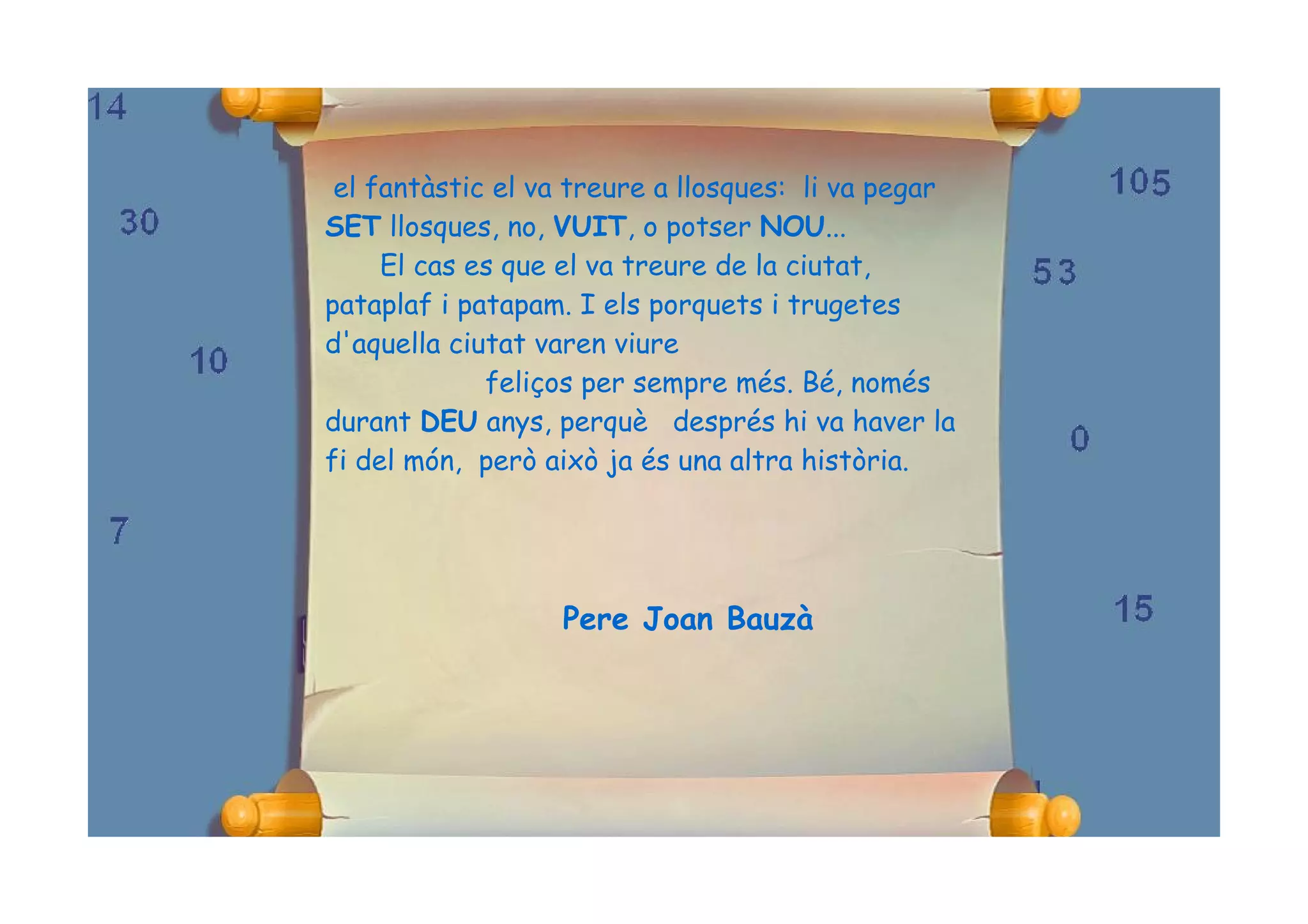 el fantàstic el va treure a llosques: li va pegar
SET llosques, no, VUIT, o potser NOU...
     El cas es que el va treure de la ciutat,
pataplaf i patapam. I els porquets i trugetes
d'aquella ciutat varen viure
             feliços per sempre més. Bé, només
durant DEU anys, perquè després hi va haver la
fi del món, però això ja és una altra història.




                  Pere Joan Bauzà
 