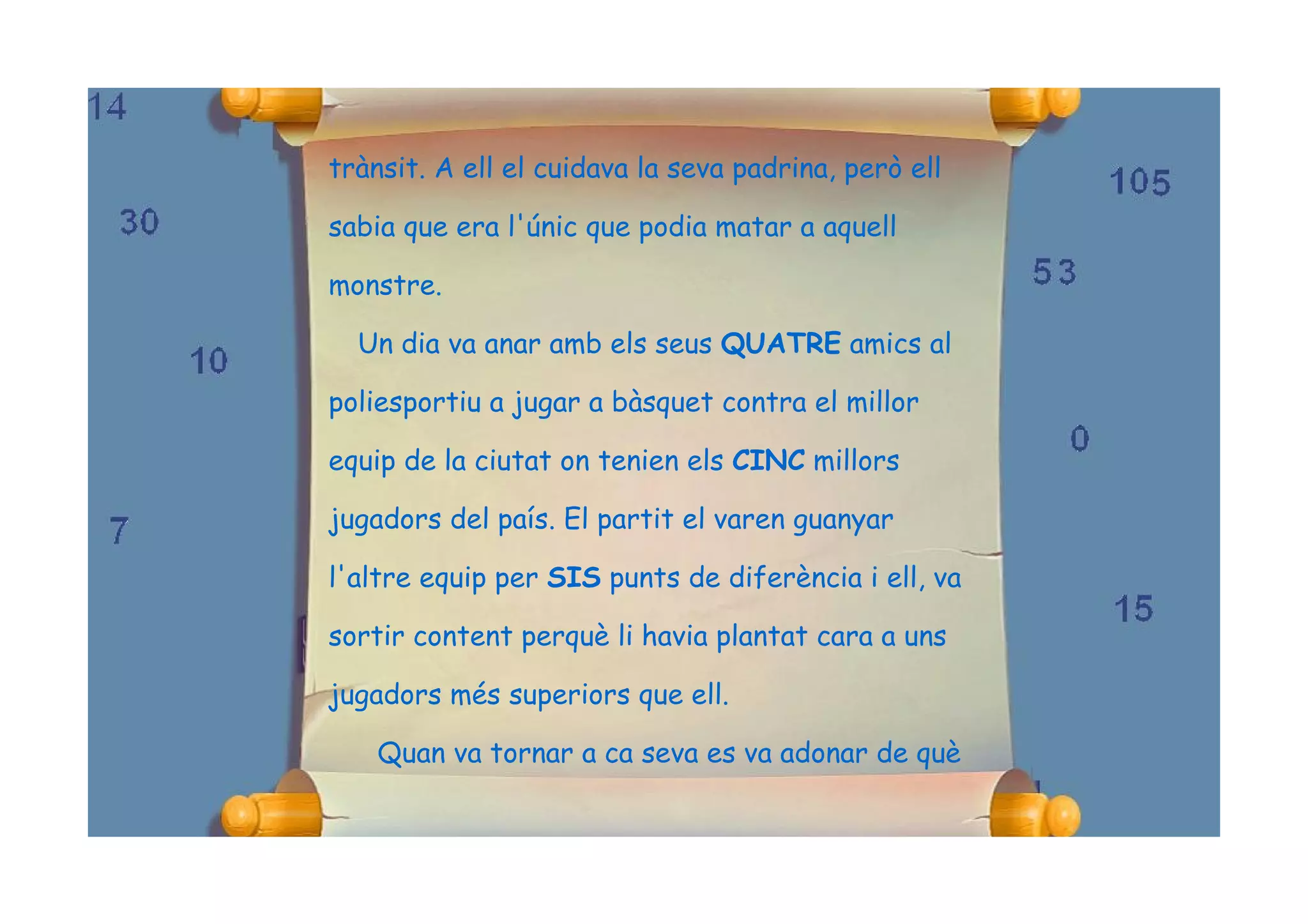trànsit. A ell el cuidava la seva padrina, però ell

sabia que era l'únic que podia matar a aquell

monstre.

  Un dia va anar amb els seus QUATRE amics al

poliesportiu a jugar a bàsquet contra el millor

equip de la ciutat on tenien els CINC millors

jugadors del país. El partit el varen guanyar

l'altre equip per SIS punts de diferència i ell, va

sortir content perquè li havia plantat cara a uns

jugadors més superiors que ell.

    Quan va tornar a ca seva es va adonar de què
 
