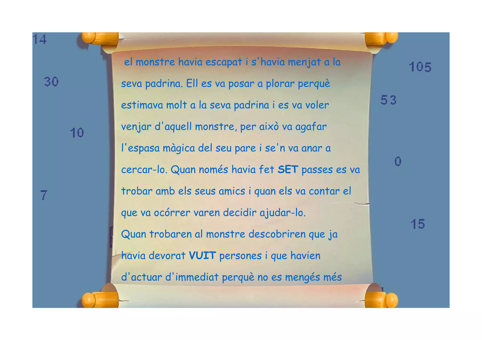 el monstre havia escapat i s'havia menjat a la

seva padrina. Ell es va posar a plorar perquè

estimava molt a la seva padrina i es va voler

venjar d'aquell monstre, per això va agafar

l'espasa màgica del seu pare i se'n va anar a

cercar-lo. Quan només havia fet SET passes es va

trobar amb els seus amics i quan els va contar el

que va ocórrer varen decidir ajudar-lo.

Quan trobaren al monstre descobriren que ja

havia devorat VUIT persones i que havien

d'actuar d'immediat perquè no es mengés més
 