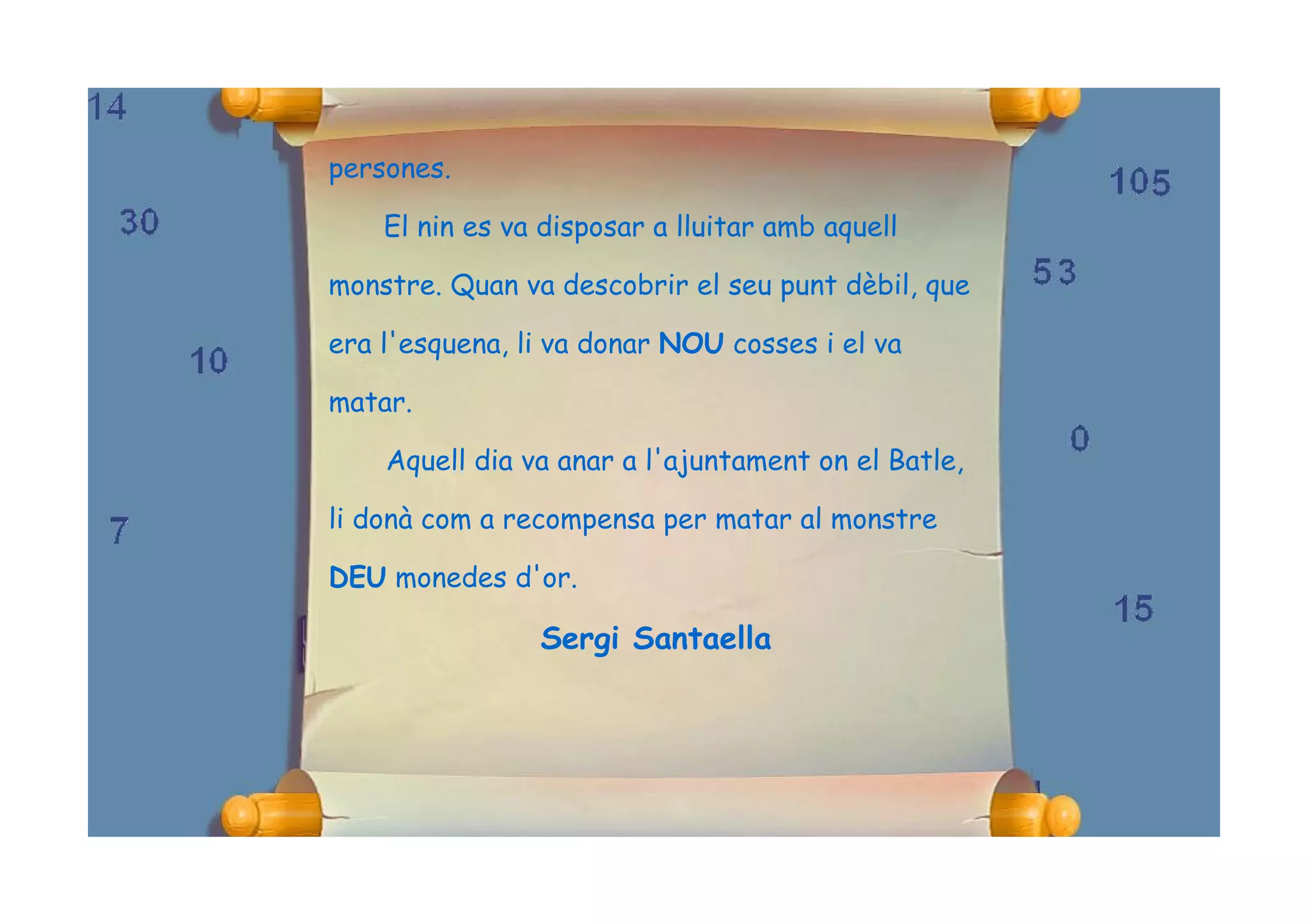 persones.

    El nin es va disposar a lluitar amb aquell

monstre. Quan va descobrir el seu punt dèbil, que

era l'esquena, li va donar NOU cosses i el va

matar.

    Aquell dia va anar a l'ajuntament on el Batle,

li donà com a recompensa per matar al monstre

DEU monedes d'or.

                Sergi Santaella
 
