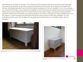 Commençons par l’entrée de la maison. Tout d’abord, derrière la porte d’entrée je mettrais un des tapis que
vous avez de vos parents, un qui a des couleurs chaleureuses afin de donner de la chaleur directement dès
l’entrée. Continuons maintenant dans le hall distribuant les espaces du rez-de-chaussée. Ici, et afin de donner
une continuité à l’entrée, je vous conseille de disposer un autre tapis dans les couleurs de celui de l’entrée (il me
semble que vous avez plusieurs petits et moyens dans les tons bleu et rouge). Vous pourriez éventuellement
repeindre le buffet de vos parents que vous avez gardé et le remettre à la place qu’il avait précédemment. Pour
les couleurs, il existe beaucoup de possibilités mais selon celles choisies le style sera différent. Je vous
conseillerai plutôt un gris clair ou blanc afin de garder de la lumière dans ce coin plutôt sombre. Voici 2
exemples :
 