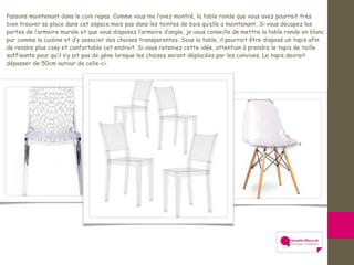 Passons maintenant dans le coin repas. Comme vous me l’avez montré, la table ronde que vous avez pourrait très
bien trouver sa place dans cet espace mais pas dans les teintes de bois qu’elle a maintenant. Si vous décapez les
portes de l’armoire murale et que vous disposez l’armoire d’angle, je vous conseille de mettre la table ronde en blanc
pur comme la cuisine et d’y associer des chaises transparentes. Sous la table, il pourrait être disposé un tapis afin
de rendre plus cosy et confortable cet endroit. Si vous reteniez cette idée, attention à prendre le tapis de taille
suffisante pour qu’il n’y ait pas de gène lorsque les chaises seront déplacées par les convives. Le tapis devrait
dépasser de 50cm autour de celle-ci.
 